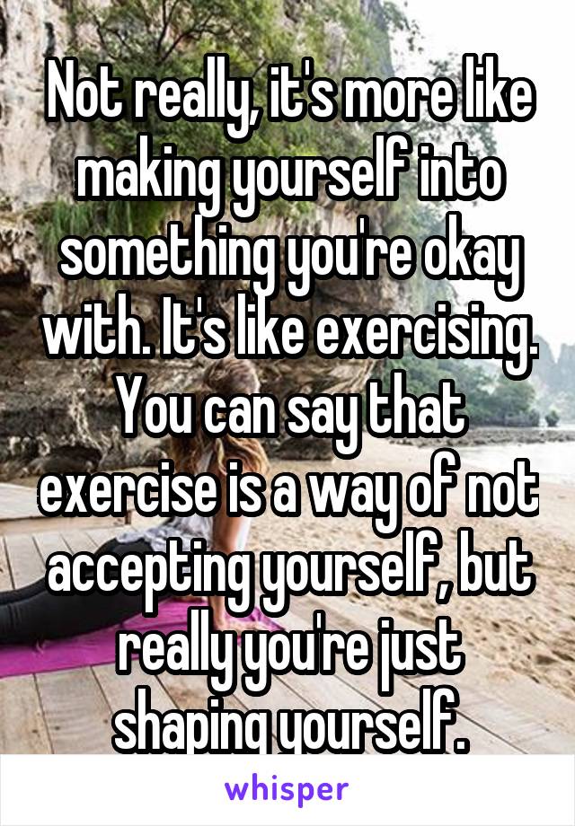 Not really, it's more like making yourself into something you're okay with. It's like exercising. You can say that exercise is a way of not accepting yourself, but really you're just shaping yourself.