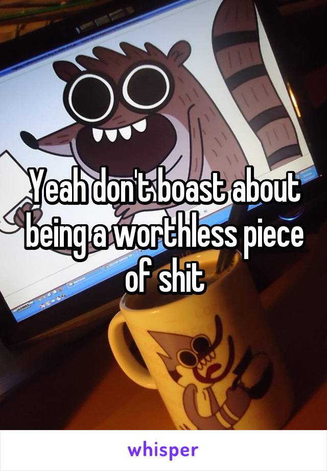 Yeah don't boast about being a worthless piece of shit