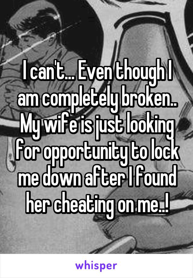 I can't... Even though I am completely broken.. My wife is just looking for opportunity to lock me down after I found her cheating on me..!