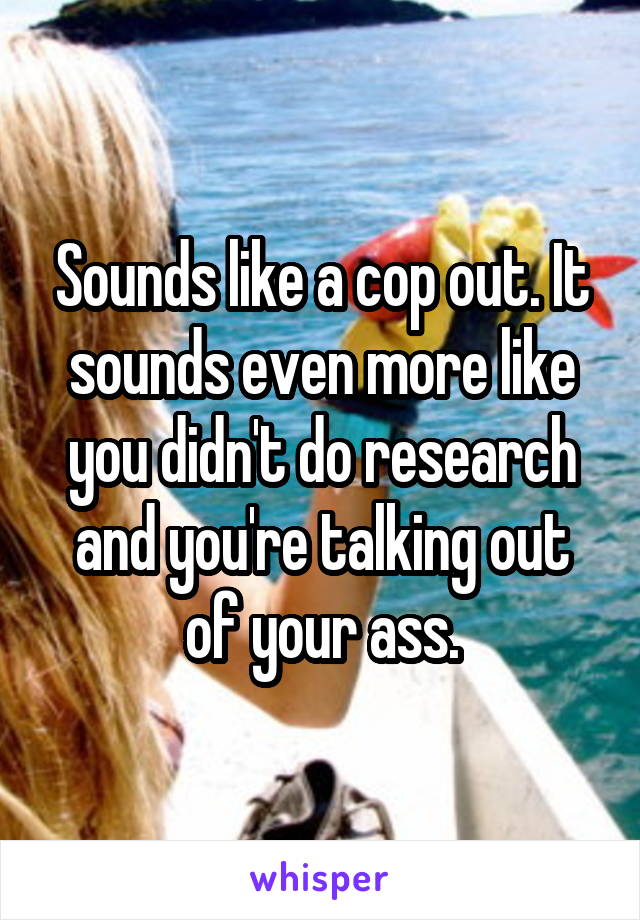 Sounds like a cop out. It sounds even more like you didn't do research and you're talking out of your ass.