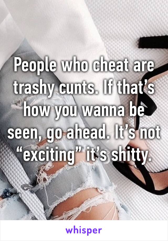 People who cheat are trashy cunts. If that’s how you wanna be seen, go ahead. It’s not “exciting” it’s shitty. 