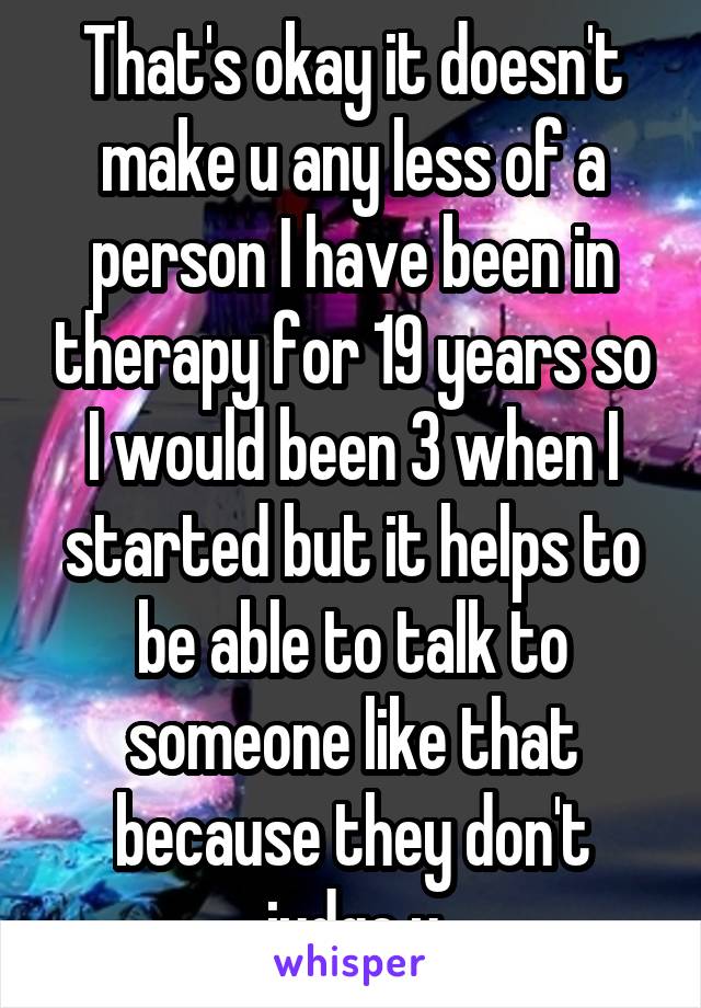 That's okay it doesn't make u any less of a person I have been in therapy for 19 years so I would been 3 when I started but it helps to be able to talk to someone like that because they don't judge u