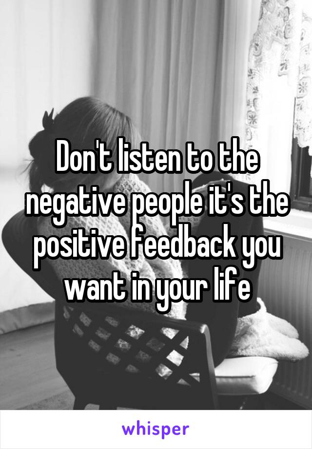 Don't listen to the negative people it's the positive feedback you want in your life