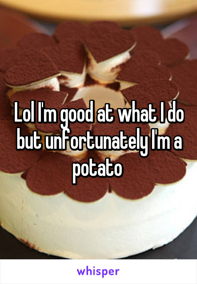 Lol I'm good at what I do but unfortunately I'm a potato 