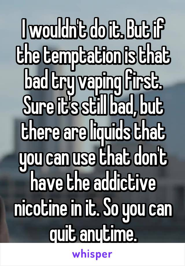 I wouldn't do it. But if the temptation is that bad try vaping first. Sure it's still bad, but there are liquids that you can use that don't have the addictive nicotine in it. So you can quit anytime.