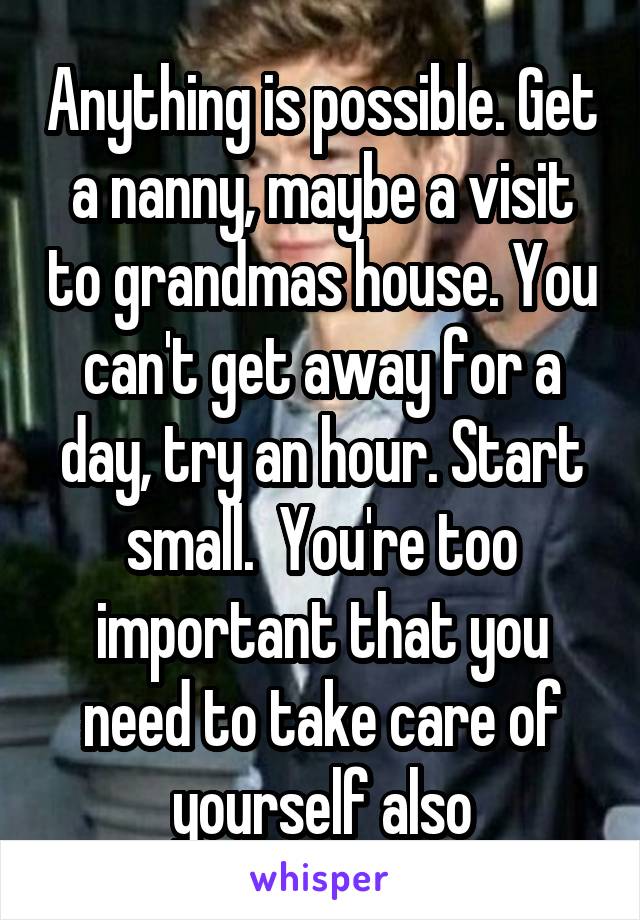 Anything is possible. Get a nanny, maybe a visit to grandmas house. You can't get away for a day, try an hour. Start small.  You're too important that you need to take care of yourself also