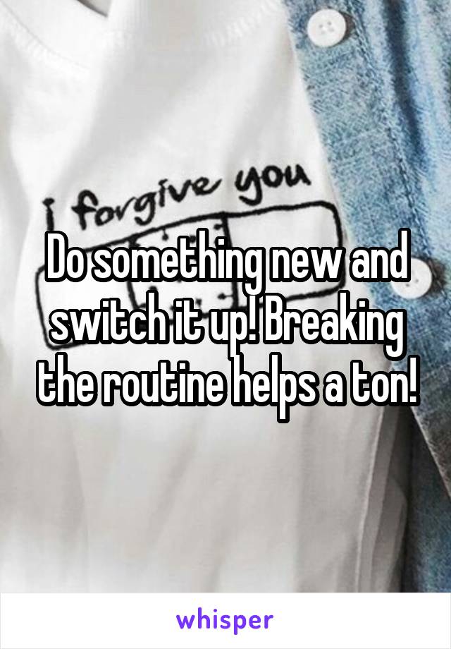 Do something new and switch it up! Breaking the routine helps a ton!