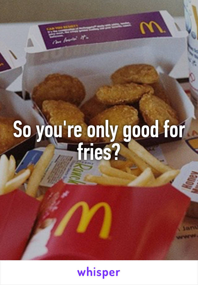 So you're only good for fries?