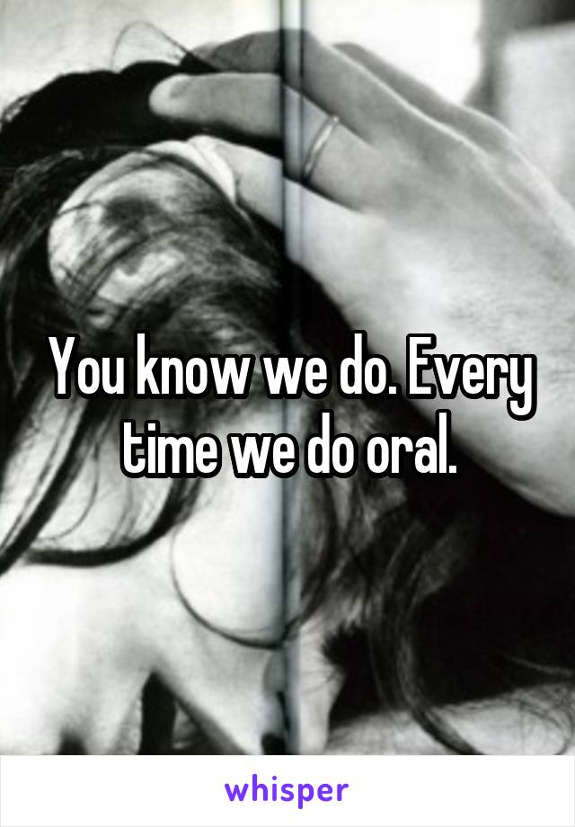 You know we do. Every time we do oral.