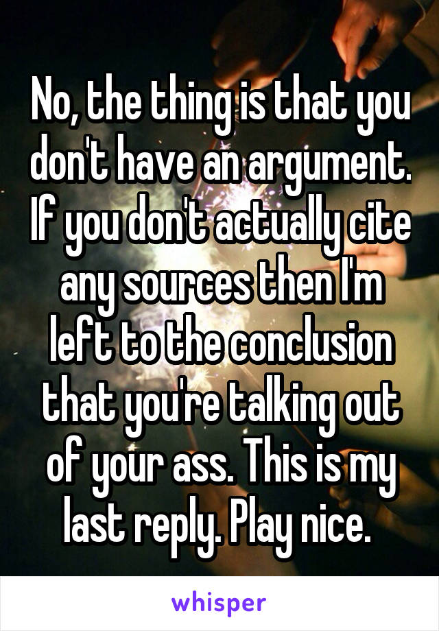 No, the thing is that you don't have an argument. If you don't actually cite any sources then I'm left to the conclusion that you're talking out of your ass. This is my last reply. Play nice. 