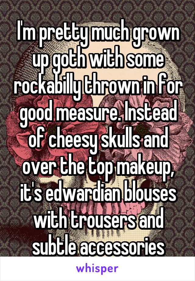 I'm pretty much grown up goth with some rockabilly thrown in for good measure. Instead of cheesy skulls and over the top makeup, it's edwardian blouses with trousers and subtle accessories