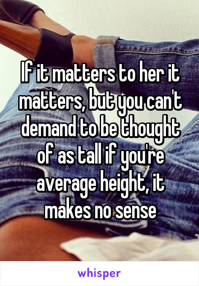 If it matters to her it matters, but you can't demand to be thought of as tall if you're average height, it makes no sense