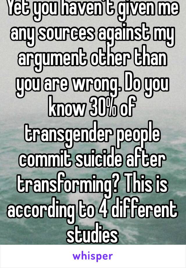 Yet you haven’t given me any sources against my argument other than you are wrong. Do you know 30% of transgender people commit suicide after transforming? This is according to 4 different studies 