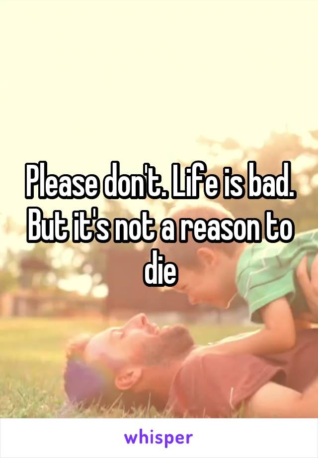 Please don't. Life is bad. But it's not a reason to die