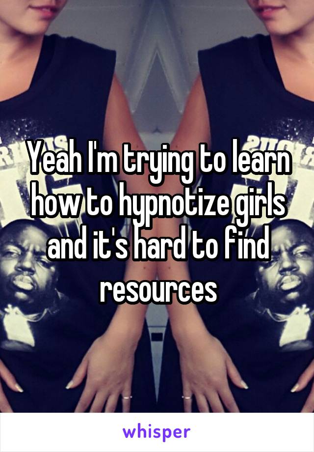 Yeah I'm trying to learn how to hypnotize girls and it's hard to find resources