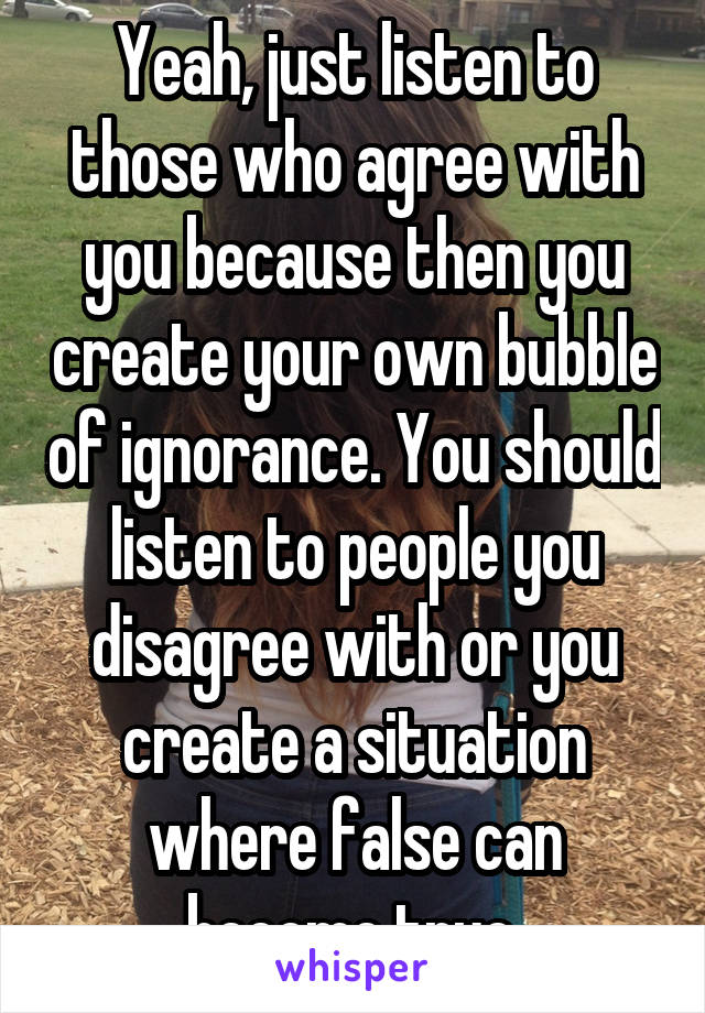 Yeah, just listen to those who agree with you because then you create your own bubble of ignorance. You should listen to people you disagree with or you create a situation where false can become true.