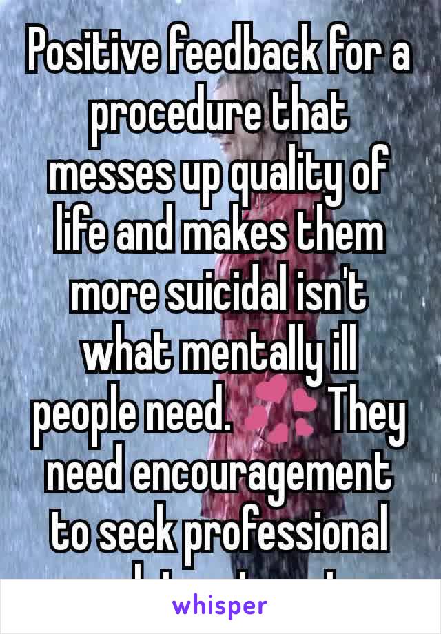 Positive feedback for a procedure that messes up quality of life and makes them more suicidal isn't what mentally ill people need. 💞 They need encouragement to seek professional psych treatments. 