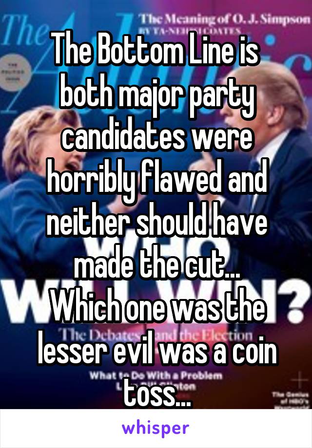 The Bottom Line is 
both major party candidates were horribly flawed and neither should have made the cut...
Which one was the lesser evil was a coin toss...
