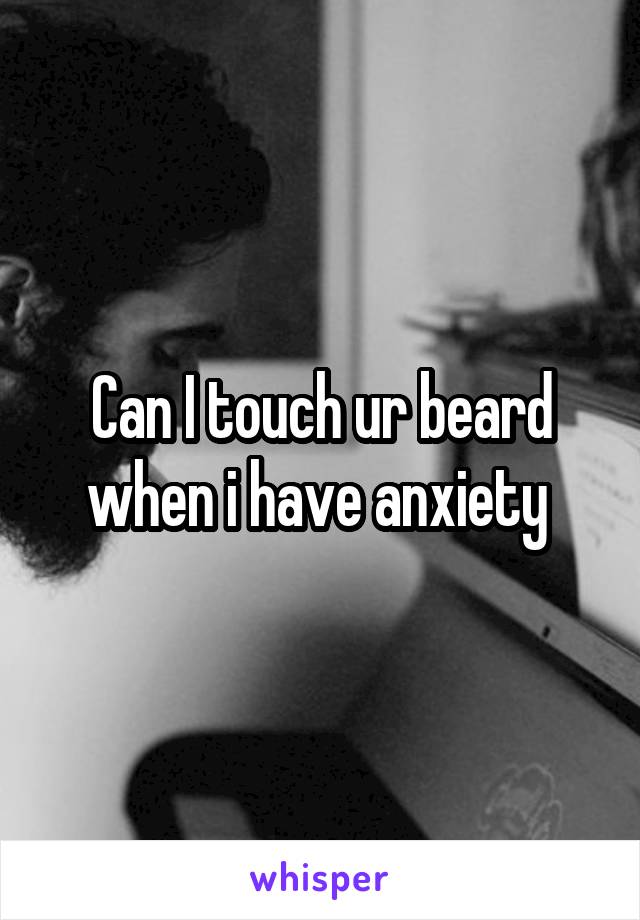 Can I touch ur beard when i have anxiety 
