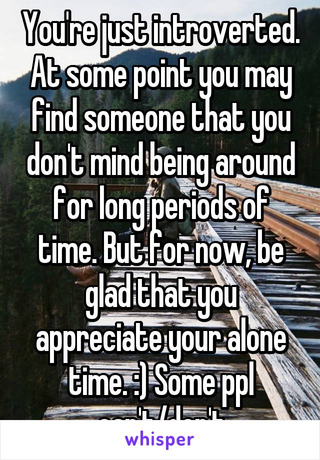 You're just introverted. At some point you may find someone that you don't mind being around for long periods of time. But for now, be glad that you appreciate your alone time. :) Some ppl can't/don't