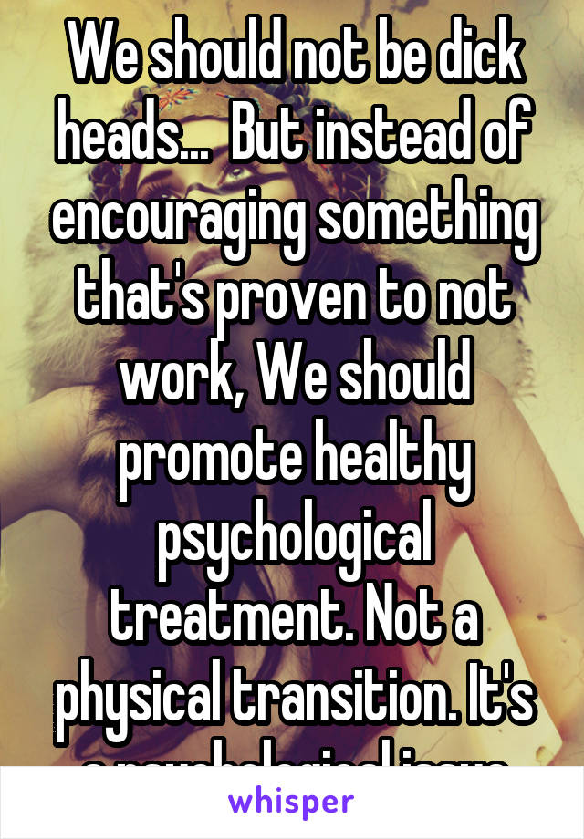 We should not be dick heads...  But instead of encouraging something that's proven to not work, We should promote healthy psychological treatment. Not a physical transition. It's a psychological issue