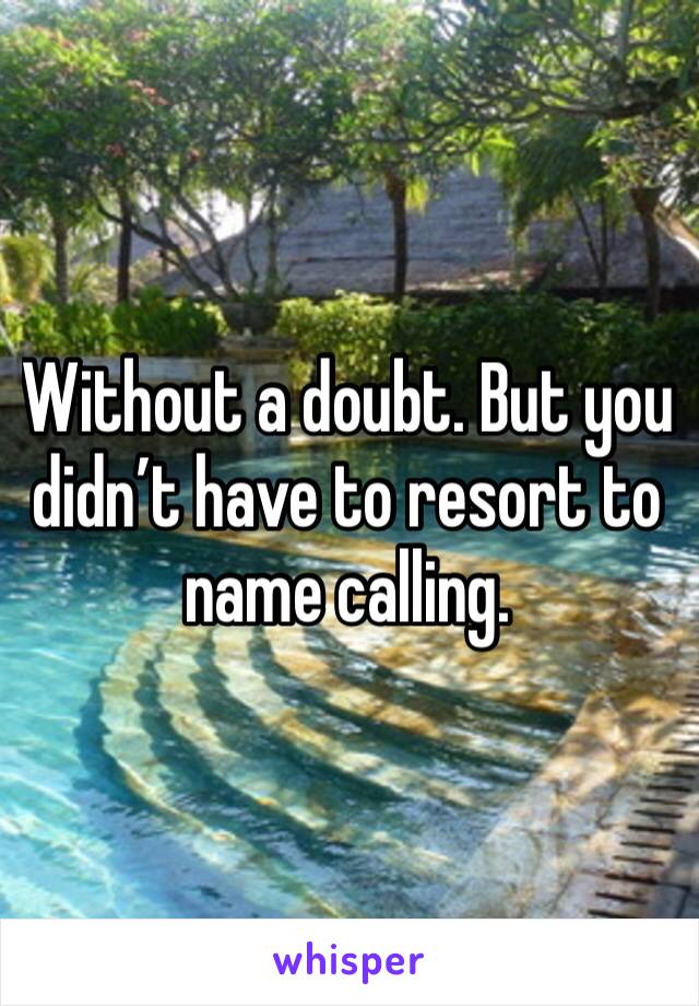 Without a doubt. But you didn’t have to resort to name calling. 