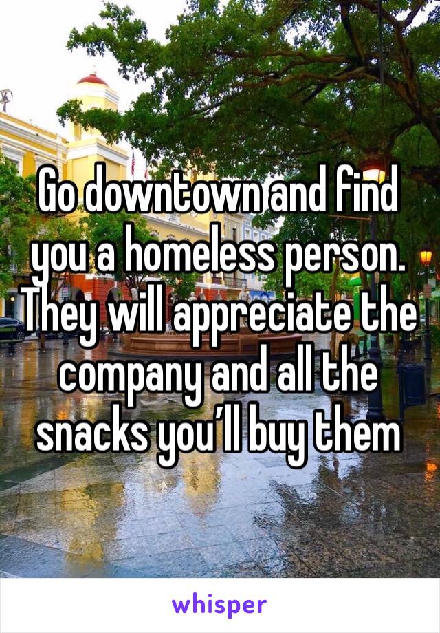 Go downtown and find you a homeless person. They will appreciate the company and all the snacks you’ll buy them