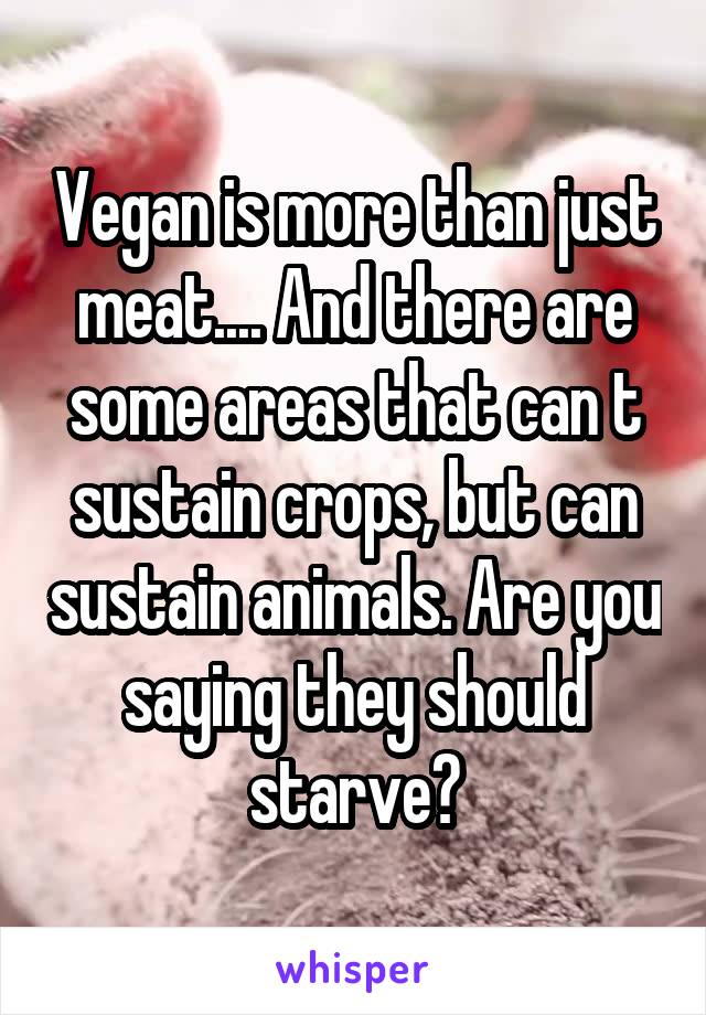 Vegan is more than just meat.... And there are some areas that can t sustain crops, but can sustain animals. Are you saying they should starve?