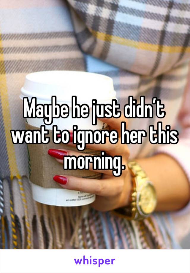 Maybe he just didn’t want to ignore her this morning.