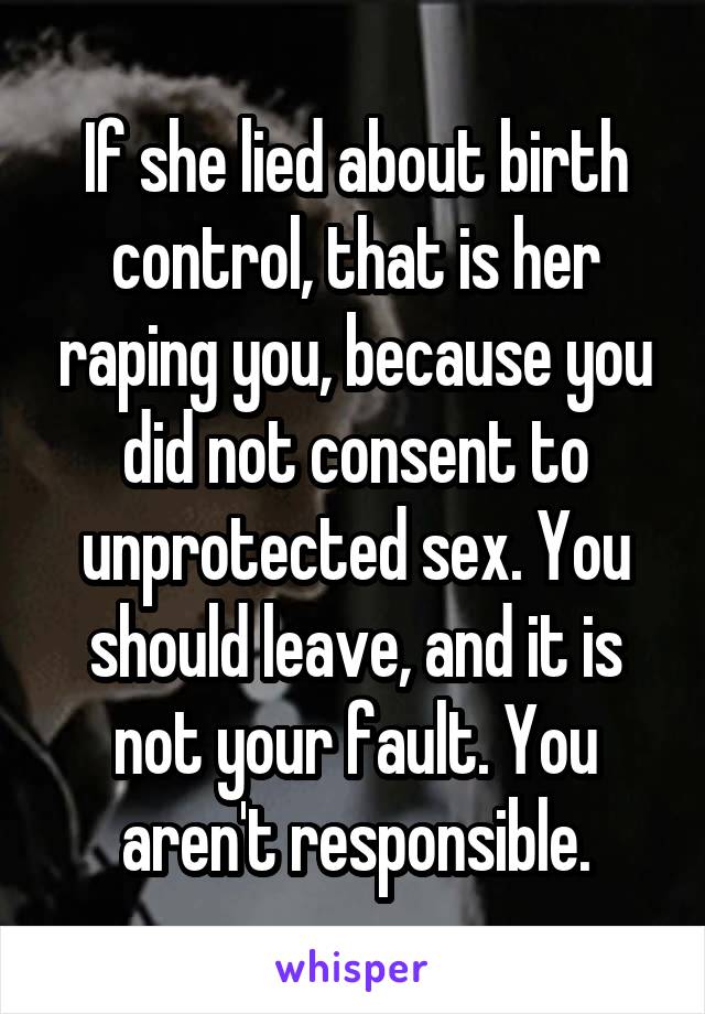 If she lied about birth control, that is her raping you, because you did not consent to unprotected sex. You should leave, and it is not your fault. You aren't responsible.