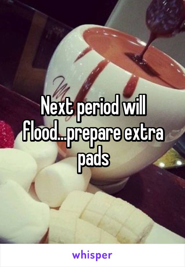 Next period will flood...prepare extra pads