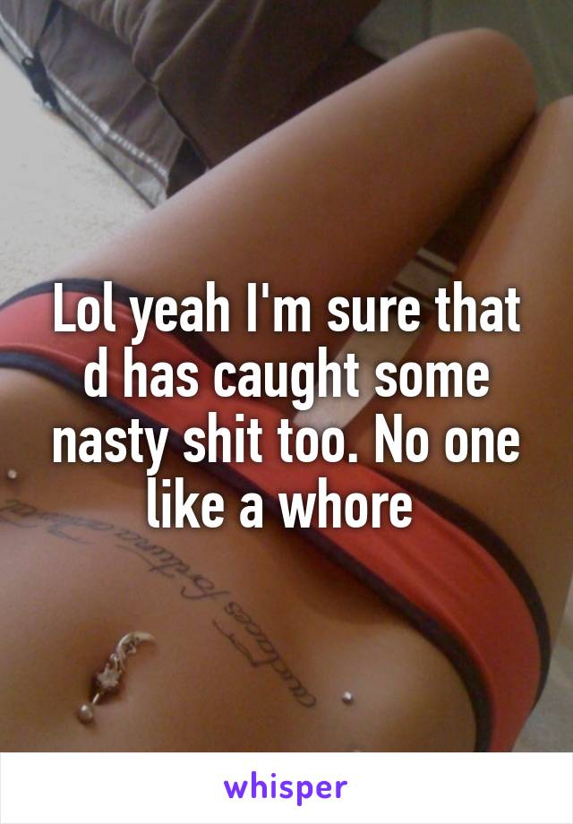 Lol yeah I'm sure that d has caught some nasty shit too. No one like a whore 