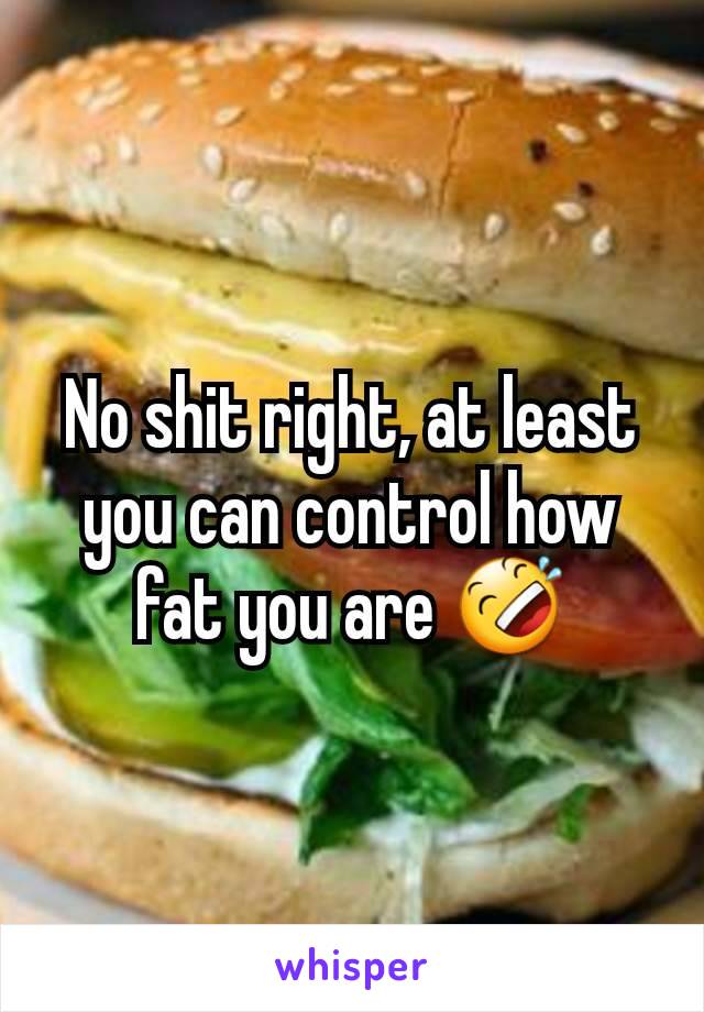 No shit right, at least you can control how fat you are 🤣