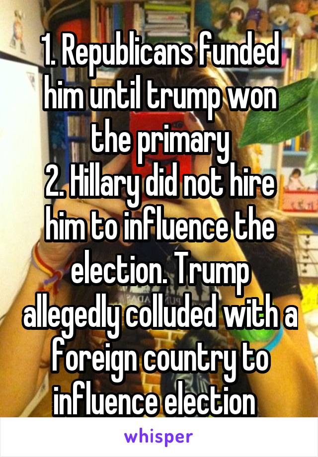 1. Republicans funded him until trump won the primary
2. Hillary did not hire him to influence the election. Trump allegedly colluded with a foreign country to influence election  