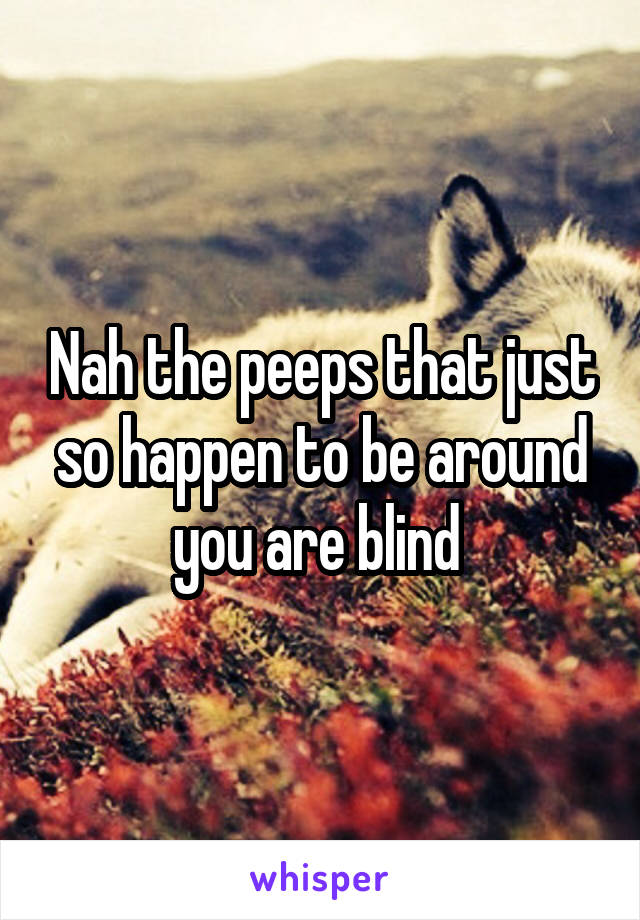 Nah the peeps that just so happen to be around you are blind 