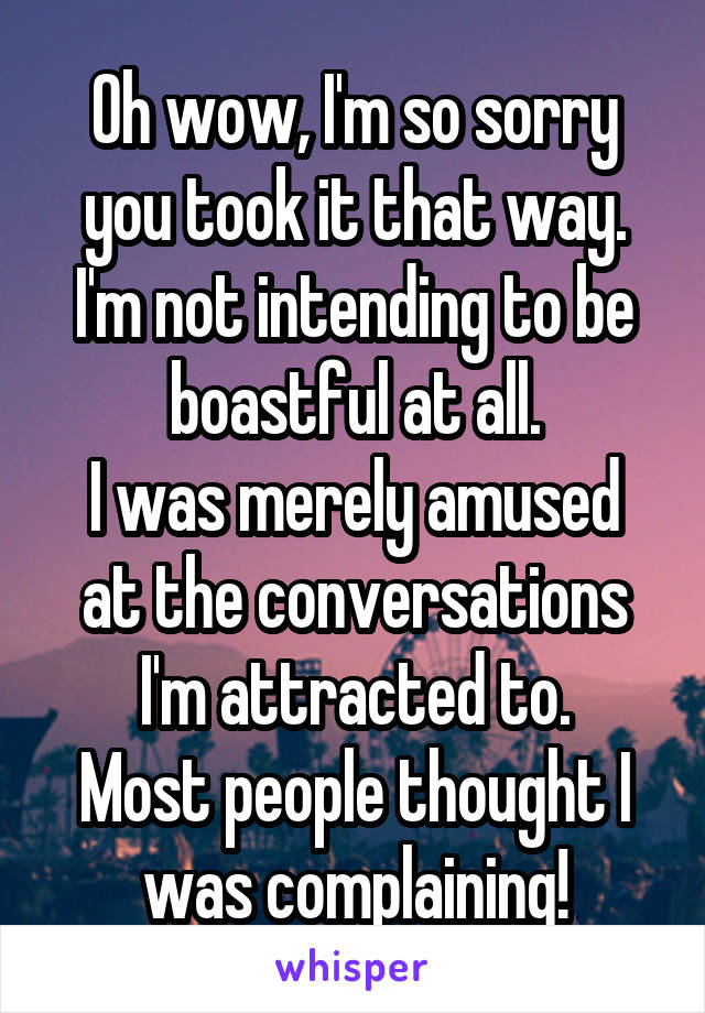 Oh wow, I'm so sorry you took it that way.
I'm not intending to be boastful at all.
I was merely amused at the conversations I'm attracted to.
Most people thought I was complaining!