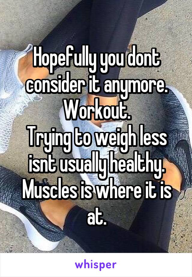 Hopefully you dont consider it anymore.
Workout.
Trying to weigh less isnt usually healthy.
Muscles is where it is at.