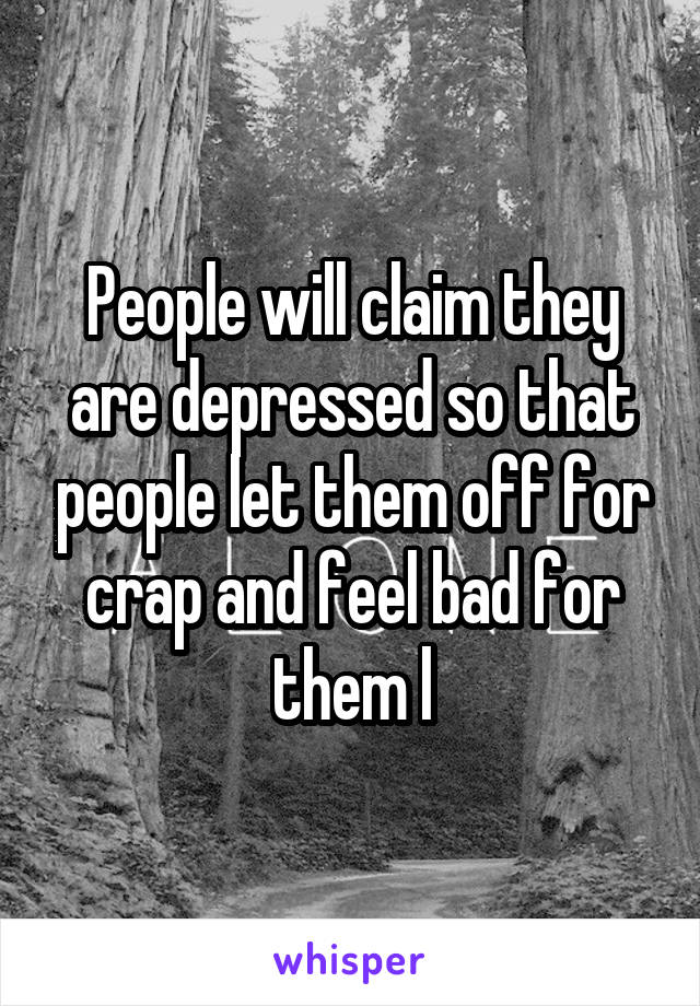 People will claim they are depressed so that people let them off for crap and feel bad for them l