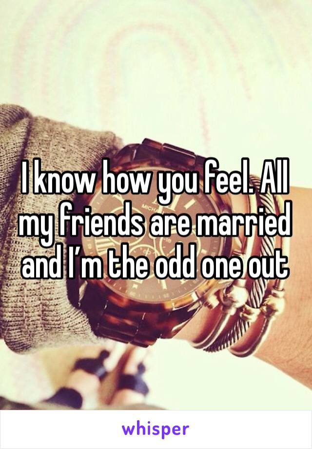 I know how you feel. All my friends are married and I’m the odd one out