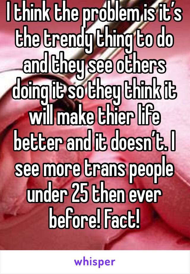 I think the problem is it’s the trendy thing to do and they see others doing it so they think it will make thier life better and it doesn’t. I see more trans people under 25 then ever before! Fact!