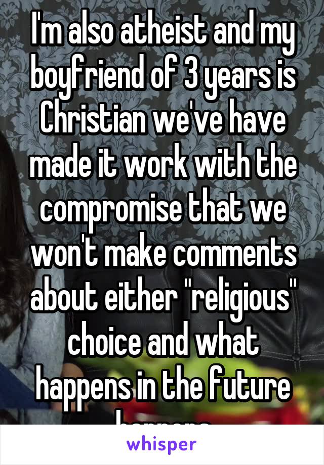 I'm also atheist and my boyfriend of 3 years is Christian we've have made it work with the compromise that we won't make comments about either "religious" choice and what happens in the future happens