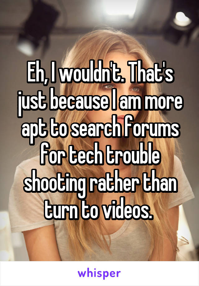 Eh, I wouldn't. That's just because I am more apt to search forums for tech trouble shooting rather than turn to videos. 