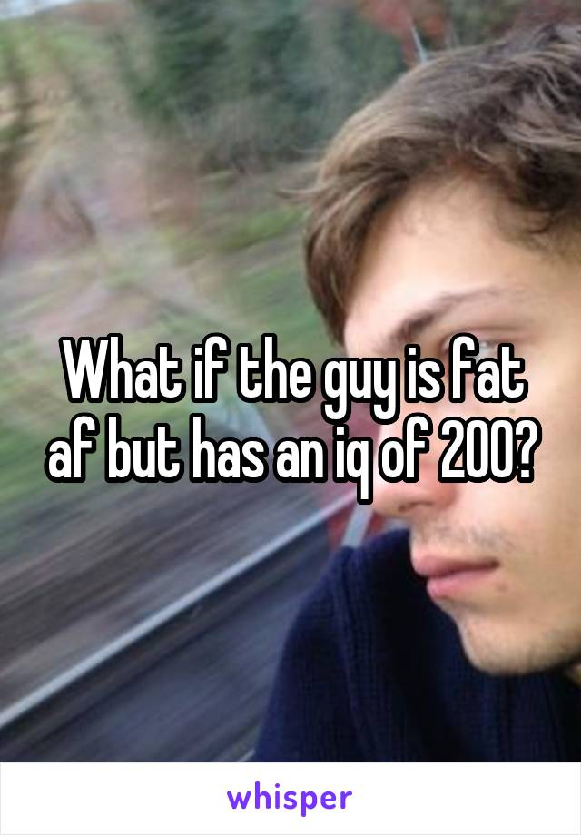 What if the guy is fat af but has an iq of 200?