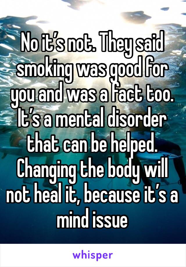 No it’s not. They said smoking was good for you and was a fact too.
It’s a mental disorder that can be helped. Changing the body will not heal it, because it’s a mind issue