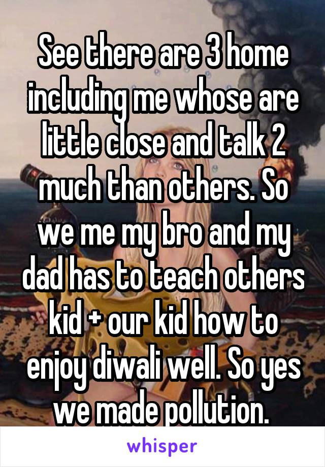 See there are 3 home including me whose are little close and talk 2 much than others. So we me my bro and my dad has to teach others kid + our kid how to enjoy diwali well. So yes we made pollution. 