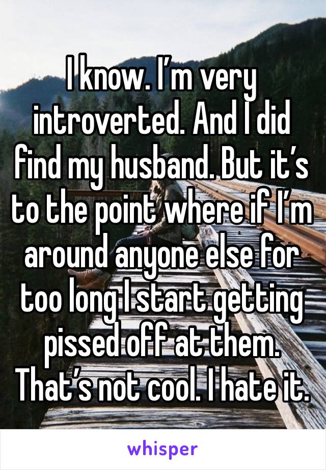 I know. I’m very introverted. And I did find my husband. But it’s to the point where if I’m around anyone else for too long I start getting pissed off at them. That’s not cool. I hate it.