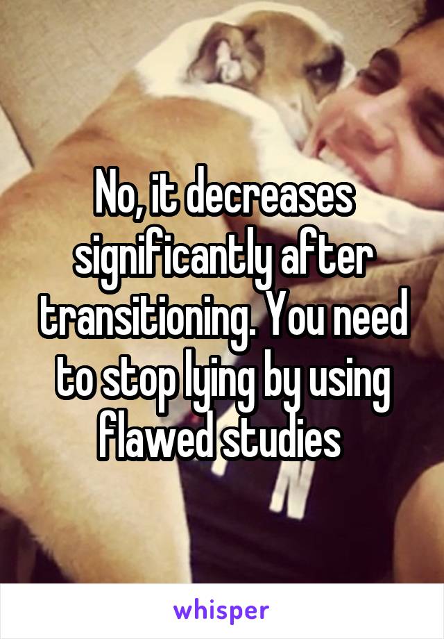 No, it decreases significantly after transitioning. You need to stop lying by using flawed studies 