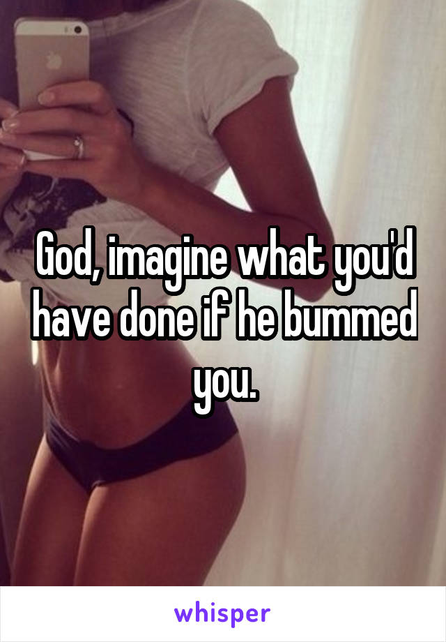 God, imagine what you'd have done if he bummed you.