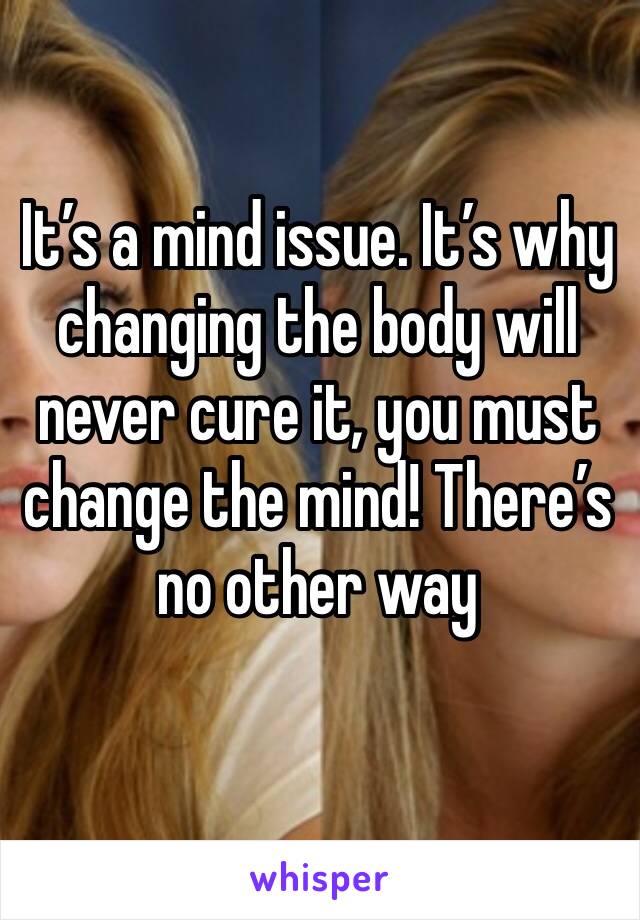 It’s a mind issue. It’s why changing the body will never cure it, you must change the mind! There’s no other way 