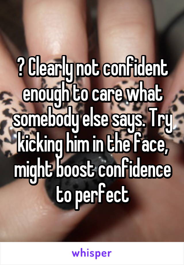 ? Clearly not confident enough to care what somebody else says. Try kicking him in the face, might boost confidence to perfect
